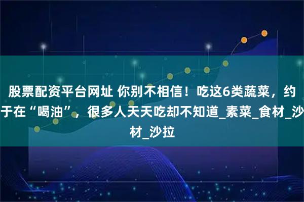 股票配资平台网址 你别不相信！吃这6类蔬菜，约等于在“喝油”，很多人天天吃却不知道_素菜_食材_沙拉