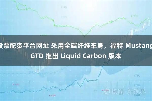 股票配资平台网址 采用全碳纤维车身，福特 Mustang GTD 推出 Liquid Carbon 版本