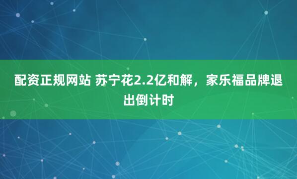 配资正规网站 苏宁花2.2亿和解，家乐福品牌退出倒计时
