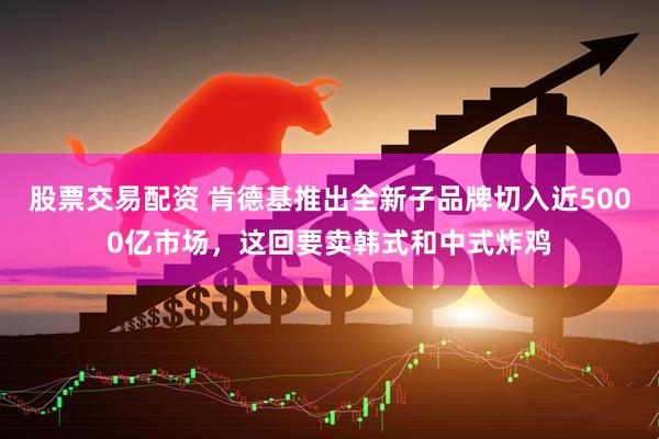 股票交易配资 肯德基推出全新子品牌切入近5000亿市场，这回要卖韩式和中式炸鸡