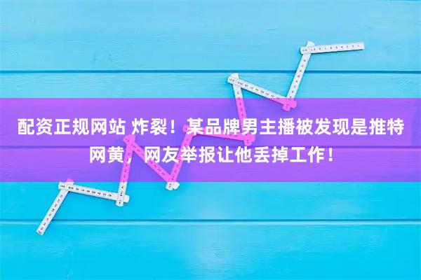 配资正规网站 炸裂！某品牌男主播被发现是推特网黄，网友举报让他丢掉工作！