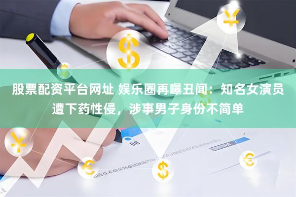 股票配资平台网址 娱乐圈再曝丑闻：知名女演员遭下药性侵，涉事男子身份不简单