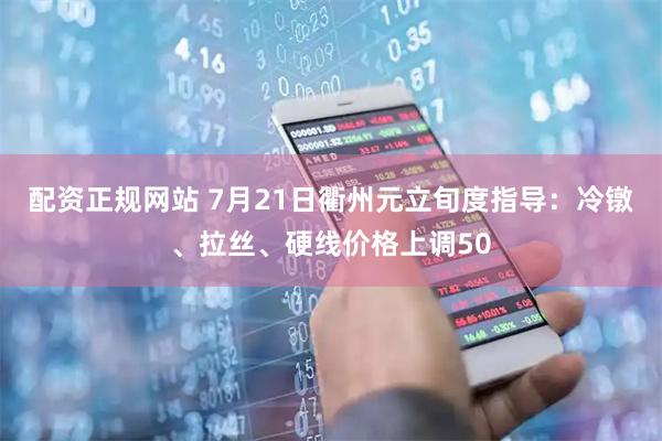 配资正规网站 7月21日衢州元立旬度指导：冷镦、拉丝、硬线价格上调50