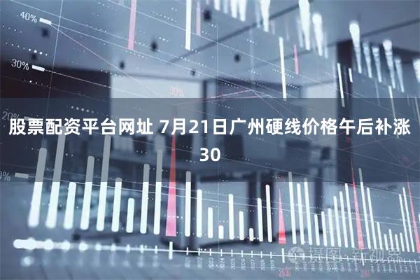 股票配资平台网址 7月21日广州硬线价格午后补涨30