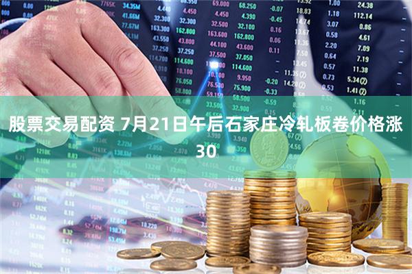 股票交易配资 7月21日午后石家庄冷轧板卷价格涨30