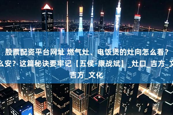 股票配资平台网址 燃气灶、电饭煲的灶向怎么看？怎么安？这篇秘诀要牢记【五侯-康战斌】_灶口_吉方_文化