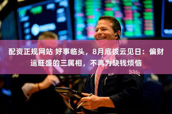 配资正规网站 好事临头，8月底拨云见日：偏财运旺盛的三属相，不再为缺钱烦恼