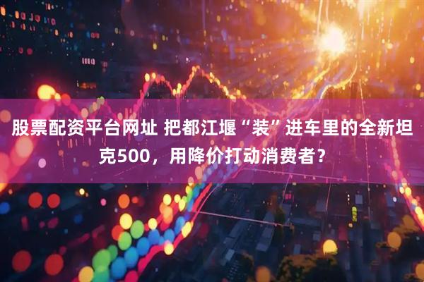股票配资平台网址 把都江堰“装”进车里的全新坦克500，用降价打动消费者？