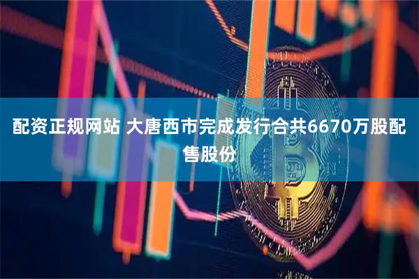 配资正规网站 大唐西市完成发行合共6670万股配售股份