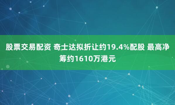 股票交易配资 奇士达拟折让约19.4%配股 最高净筹约1610万港元