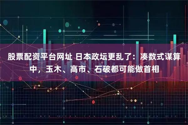 股票配资平台网址 日本政坛更乱了：凑数式谋算中，玉木、高市、石破都可能做首相