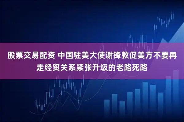 股票交易配资 中国驻美大使谢锋敦促美方不要再走经贸关系紧张升级的老路死路