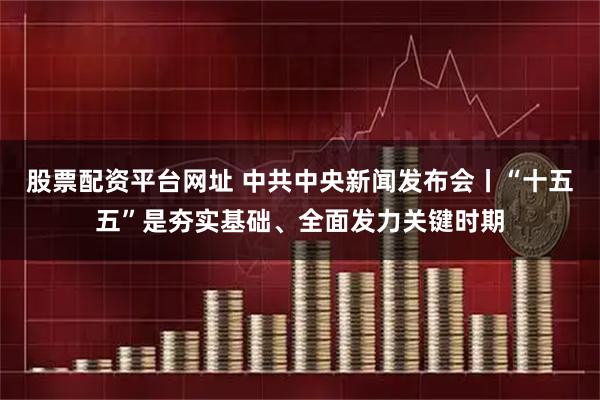 股票配资平台网址 中共中央新闻发布会丨“十五五”是夯实基础、全面发力关键时期