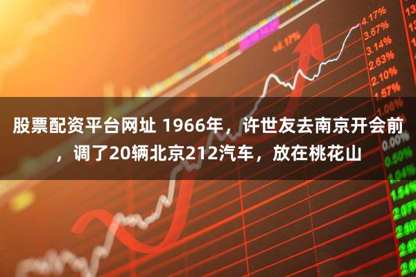 股票配资平台网址 1966年，许世友去南京开会前，调了20辆北京212汽车，放在桃花山