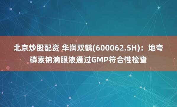 北京炒股配资 华润双鹤(600062.SH)：地夸磷索钠滴眼液通过GMP符合性检查