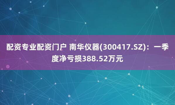 配资专业配资门户 南华仪器(300417.SZ)：一季度净亏损388.52万元
