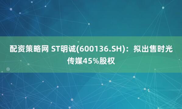 配资策略网 ST明诚(600136.SH)：拟出售时光传媒45%股权