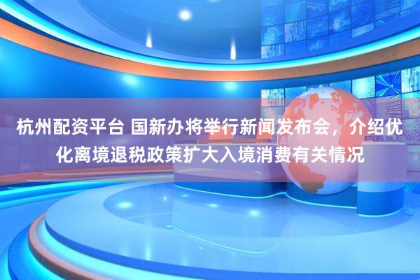 杭州配资平台 国新办将举行新闻发布会，介绍优化离境退税政策扩大入境消费有关情况