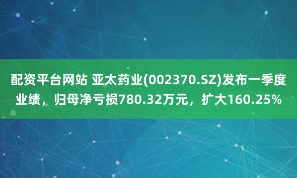 配资平台网站 亚太药业(002370.SZ)发布一季度业绩，归母净亏损780.32万元，扩大160.25%