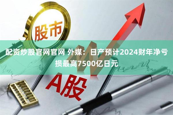 配资炒股官网官网 外媒：日产预计2024财年净亏损最高7500亿日元