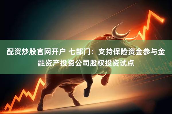 配资炒股官网开户 七部门：支持保险资金参与金融资产投资公司股权投资试点