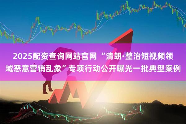 2025配资查询网站官网 “清朗·整治短视频领域恶意营销乱象”专项行动公开曝光一批典型案例