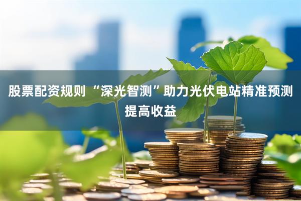 股票配资规则 “深光智测”助力光伏电站精准预测提高收益