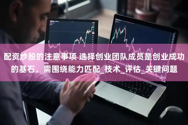 配资炒股的注意事项 选择创业团队成员是创业成功的基石，需围绕能力匹配_技术_评估_关键问题