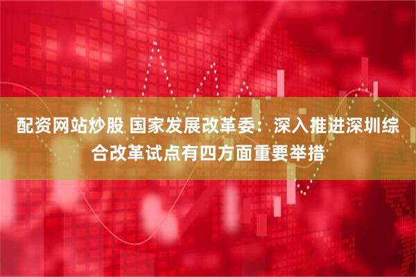 配资网站炒股 国家发展改革委：深入推进深圳综合改革试点有四方面重要举措