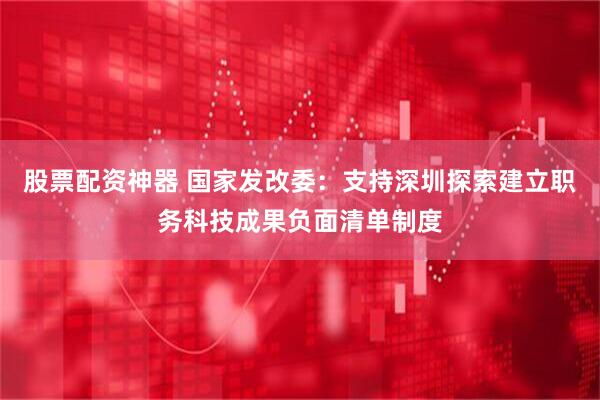 股票配资神器 国家发改委：支持深圳探索建立职务科技成果负面清单制度
