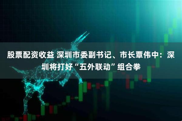 股票配资收益 深圳市委副书记、市长覃伟中：深圳将打好“五外联动”组合拳
