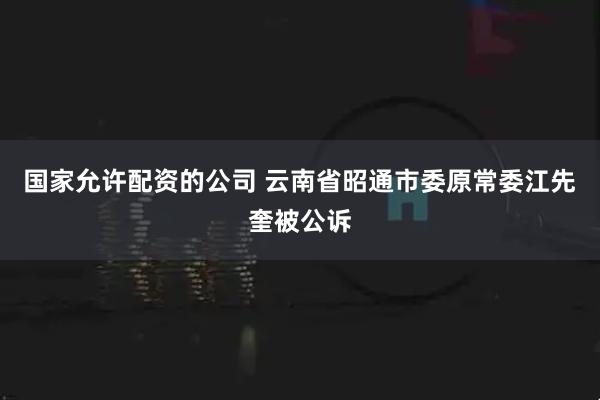 国家允许配资的公司 云南省昭通市委原常委江先奎被公诉