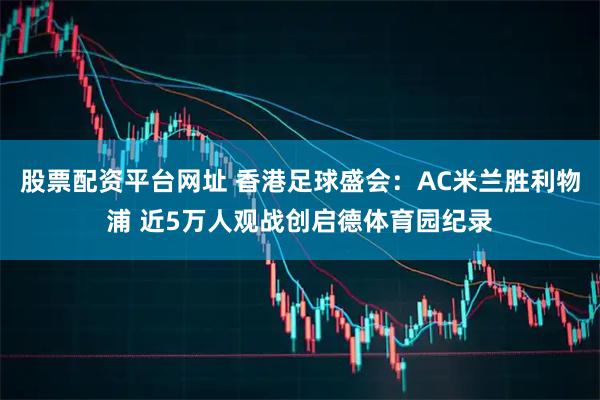 股票配资平台网址 香港足球盛会：AC米兰胜利物浦 近5万人观战创启德体育园纪录