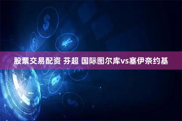 股票交易配资 芬超 国际图尔库vs塞伊奈约基
