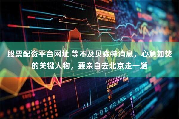 股票配资平台网址 等不及贝森特消息，心急如焚的关键人物，要亲自去北京走一趟