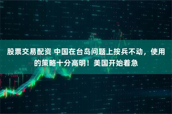 股票交易配资 中国在台岛问题上按兵不动，使用的策略十分高明！美国开始着急