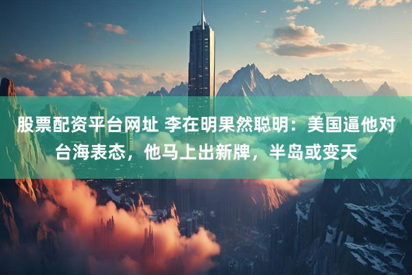 股票配资平台网址 李在明果然聪明：美国逼他对台海表态，他马上出新牌，半岛或变天