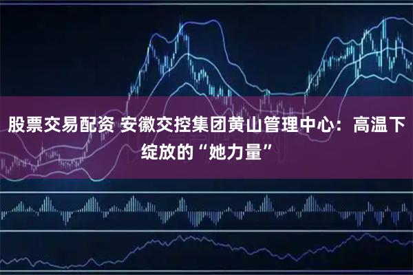 股票交易配资 安徽交控集团黄山管理中心：高温下绽放的“她力量”