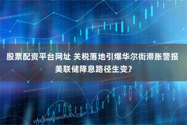 股票配资平台网址 关税落地引爆华尔街滞胀警报 美联储降息路径生变？