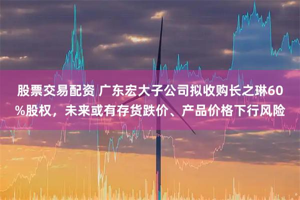 股票交易配资 广东宏大子公司拟收购长之琳60%股权，未来或有存货跌价、产品价格下行风险