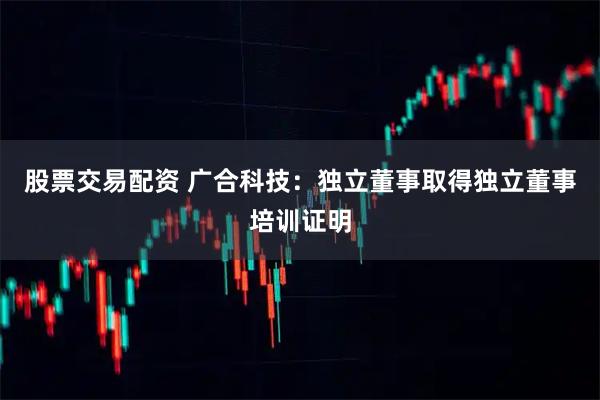 股票交易配资 广合科技：独立董事取得独立董事培训证明