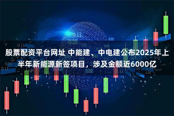 股票配资平台网址 中能建、中电建公布2025年上半年新能源新签项目，涉及金额近6000亿