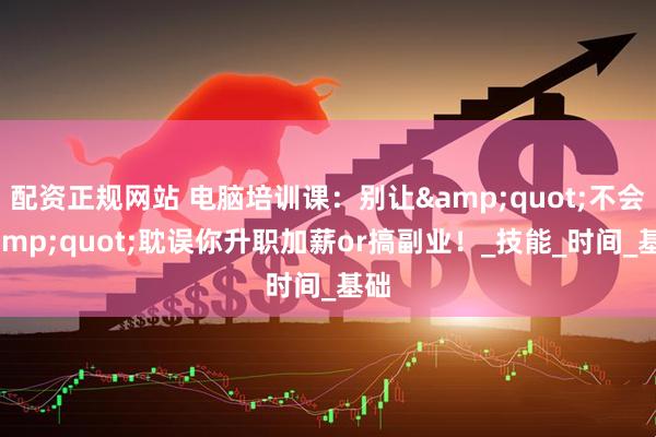 配资正规网站 电脑培训课：别让&quot;不会&quot;耽误你升职加薪or搞副业！_技能_时间_基础