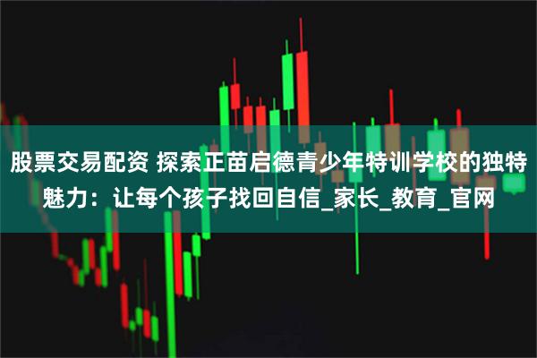 股票交易配资 探索正苗启德青少年特训学校的独特魅力：让每个孩子找回自信_家长_教育_官网