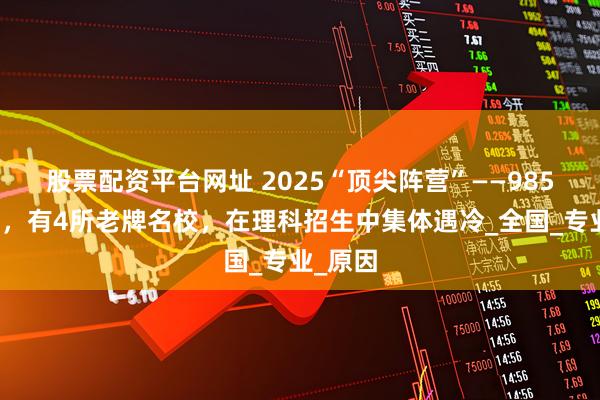 股票配资平台网址 2025“顶尖阵营”——985高校里，有4所老牌名校，在理科招生中集体遇冷_全国_专业_原因