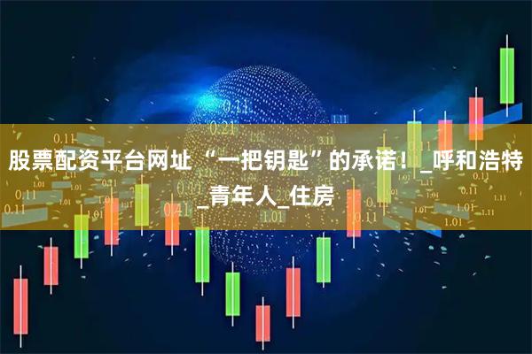 股票配资平台网址 “一把钥匙”的承诺！_呼和浩特_青年人_住房