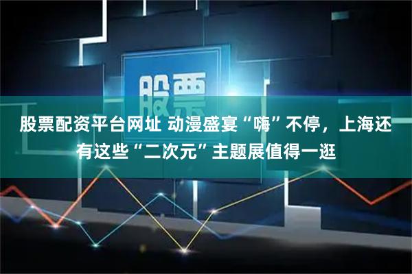 股票配资平台网址 动漫盛宴“嗨”不停，上海还有这些“二次元”主题展值得一逛